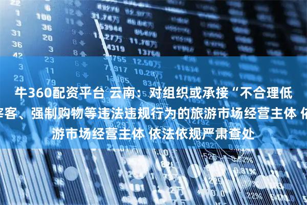 牛360配资平台 云南:对组织或承接“不合理低价游”,有欺客宰客、强制购物等违法违规行为的旅游市场经营主体 依法依规严肃查处