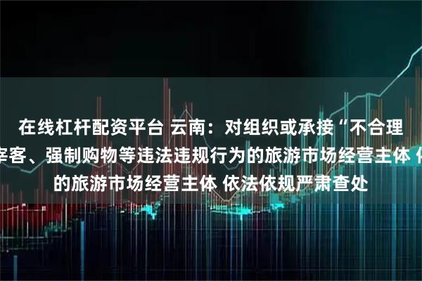 在线杠杆配资平台 云南:对组织或承接“不合理低价游” 有欺客宰客、强制购物等违法违规行为的旅游市场经营主体 依法依规严肃查处