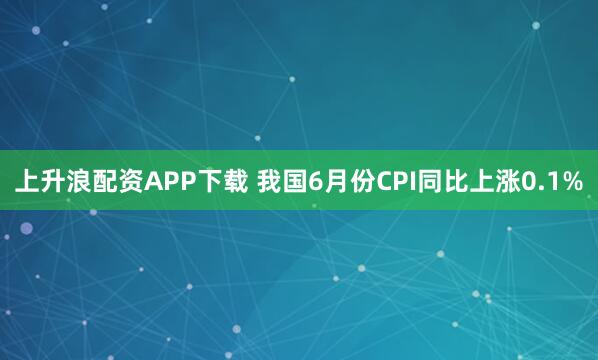 上升浪配资APP下载 我国6月份CPI同比上涨0.1%