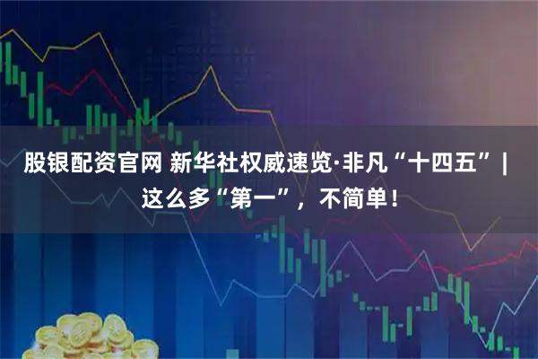 股银配资官网 新华社权威速览·非凡“十四五” | 这么多“第一”，不简单！