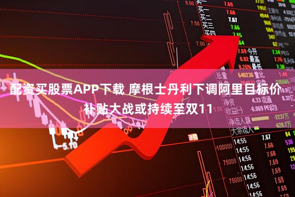 配资买股票APP下载 摩根士丹利下调阿里目标价 补贴大战或持续至双11