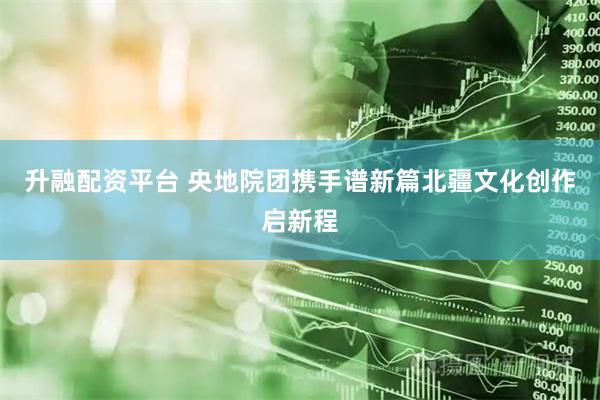 升融配资平台 央地院团携手谱新篇北疆文化创作启新程