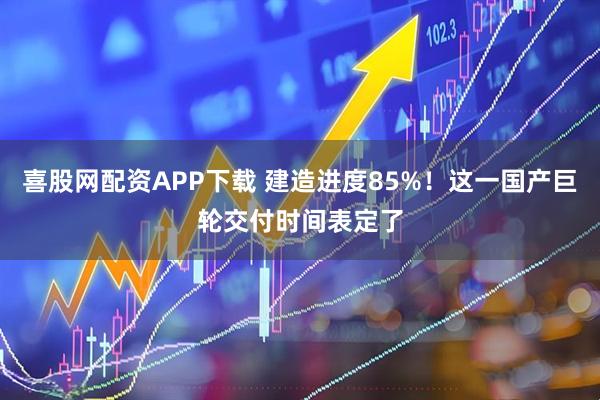 喜股网配资APP下载 建造进度85%！这一国产巨轮交付时间表定了