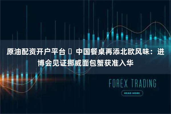 原油配资开户平台 ​中国餐桌再添北欧风味：进博会见证挪威面包蟹获准入华