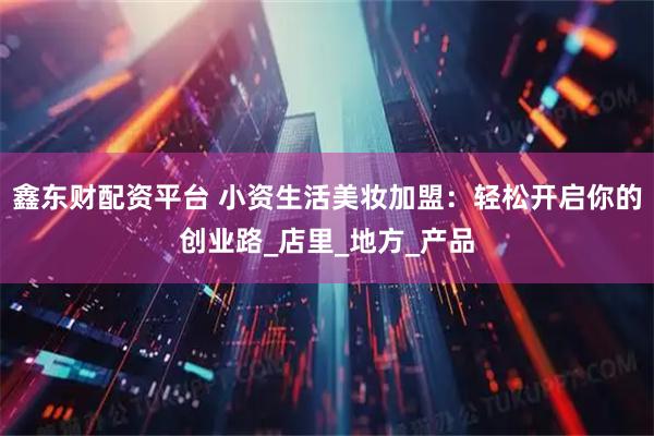 鑫东财配资平台 小资生活美妆加盟:轻松开启你的创业路_店里_地方_产品