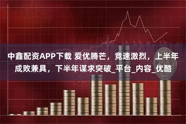 中鑫配资APP下载 爱优腾芒，竞速激烈，上半年成败兼具，下半年谋求突破_平台_内容_优酷
