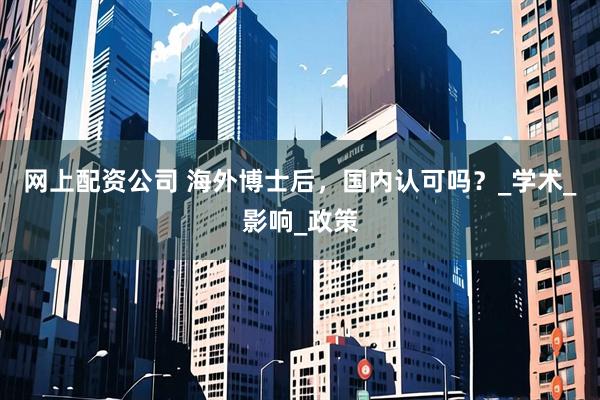 网上配资公司 海外博士后，国内认可吗？_学术_影响_政策