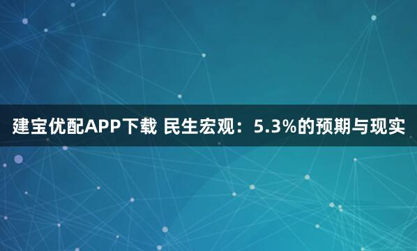 建宝优配APP下载 民生宏观：5.3%的预期与现实