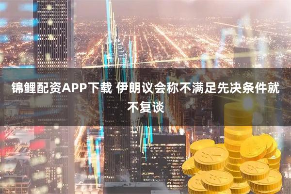 锦鲤配资APP下载 伊朗议会称不满足先决条件就不复谈
