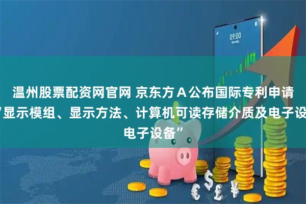 温州股票配资网官网 京东方Ａ公布国际专利申请：“显示模组、显示方法、计算机可读存储介质及电子设备”
