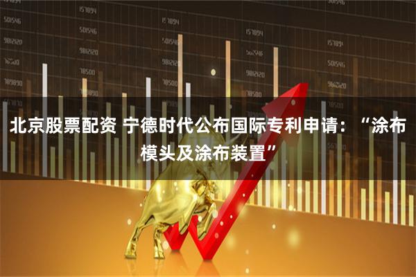 北京股票配资 宁德时代公布国际专利申请：“涂布模头及涂布装置”