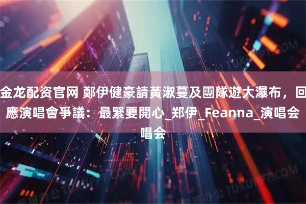 金龙配资官网 鄭伊健豪請黃淑蔓及團隊遊大瀑布,回應演唱會爭議:最緊要開心_郑伊_Feanna_演唱会