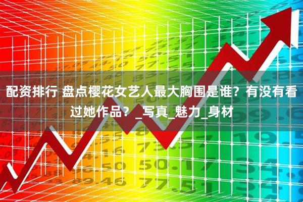 配资排行 盘点樱花女艺人最大胸围是谁?有没有看过她作品?_写真_魅力_身材