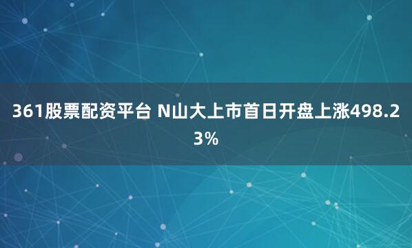 361股票配资平台 N山大上市首日开盘上涨498.23%