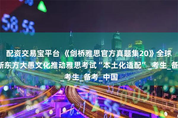 配资交易宝平台 《剑桥雅思官方真题集20》全球首发,新东方大愚文化推动雅思考试“本土化适配”_考生_备考_中国