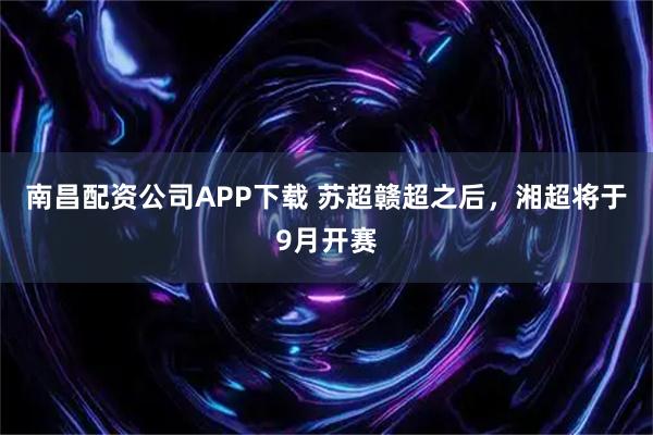 南昌配资公司APP下载 苏超赣超之后,湘超将于9月开赛