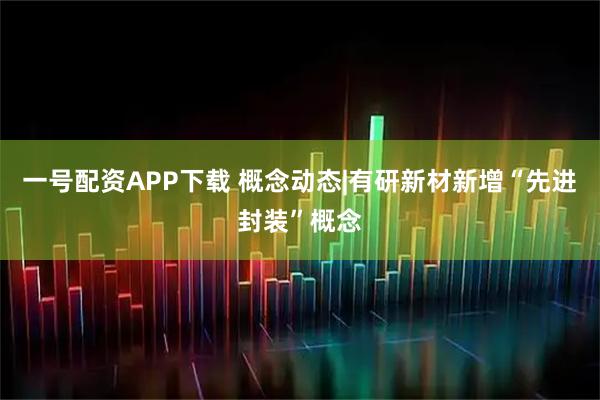 一号配资APP下载 概念动态|有研新材新增“先进封装”概念