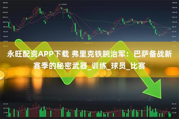 永旺配资APP下载 弗里克铁腕治军：巴萨备战新赛季的秘密武器_训练_球员_比赛