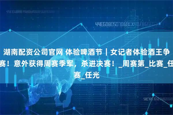 湖南配资公司官网 体验啤酒节｜女记者体验酒王争霸赛！意外获得周赛季军，杀进决赛！_周赛第_比赛_任光