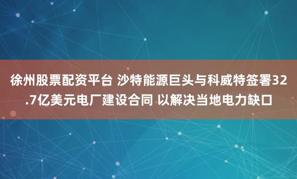 徐州股票配资平台 沙特能源巨头与科威特签署32.7亿美元电厂建设合同 以解决当地电力缺口