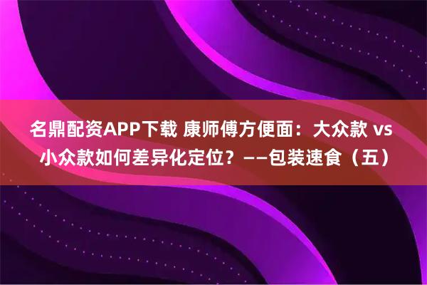 名鼎配资APP下载 康师傅方便面:大众款 vs 小众款如何差异化定位?——包装速食(五)