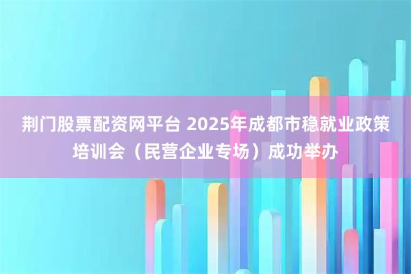 荆门股票配资网平台 2025年成都市稳就业政策培训会(民营企业专场)成功举办