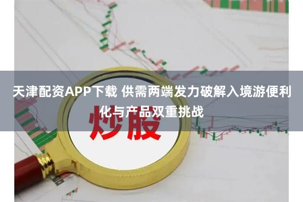 天津配资APP下载 供需两端发力破解入境游便利化与产品双重挑战