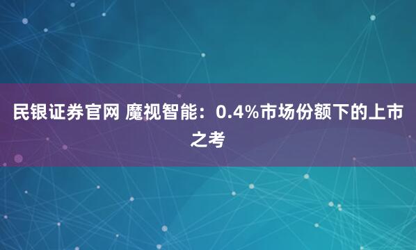 民银证券官网 魔视智能:0.4%市场份额下的上市之考