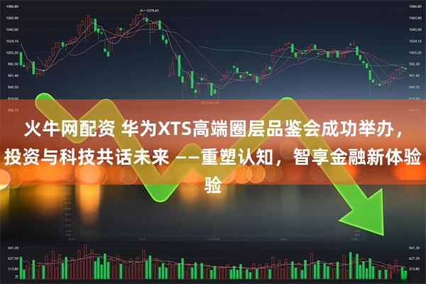 火牛网配资 华为XTS高端圈层品鉴会成功举办，投资与科技共话未来 ——重塑认知，智享金融新体验