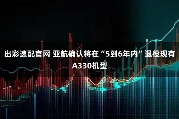 出彩速配官网 亚航确认将在“5到6年内”退役现有A330机型