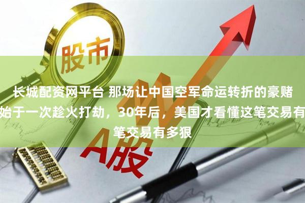 长城配资网平台 那场让中国空军命运转折的豪赌，竟始于一次趁火打劫，30年后，美国才看懂这笔交易有多狠