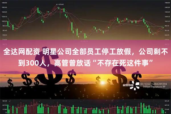 全达网配资 明星公司全部员工停工放假，公司剩不到300人，高管曾放话“不存在死这件事”