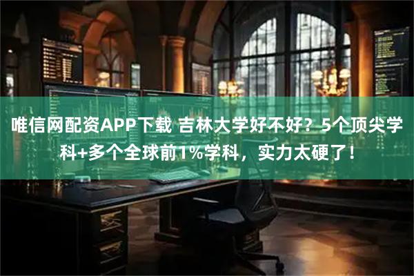 唯信网配资APP下载 吉林大学好不好？5个顶尖学科+多个全球前1%学科，实力太硬了！