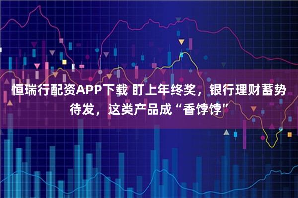 恒瑞行配资APP下载 盯上年终奖,银行理财蓄势待发,这类产品成“香饽饽”