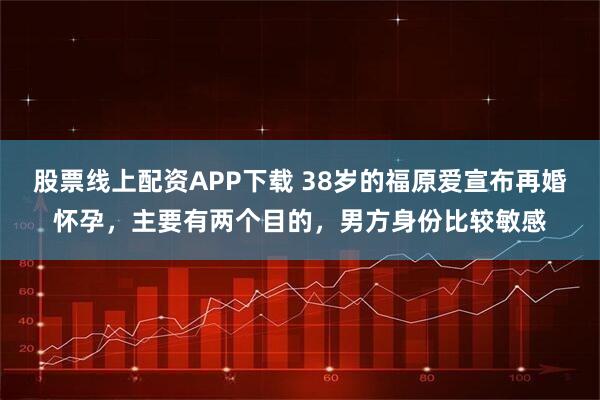 股票线上配资APP下载 38岁的福原爱宣布再婚怀孕,主要有两个目的,男方身份比较敏感