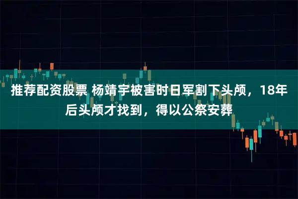 推荐配资股票 杨靖宇被害时日军割下头颅，18年后头颅才找到，得以公祭安葬
