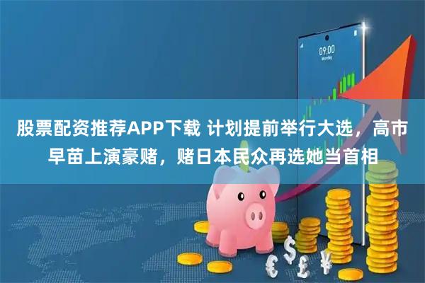 股票配资推荐APP下载 计划提前举行大选，高市早苗上演豪赌，赌日本民众再选她当首相