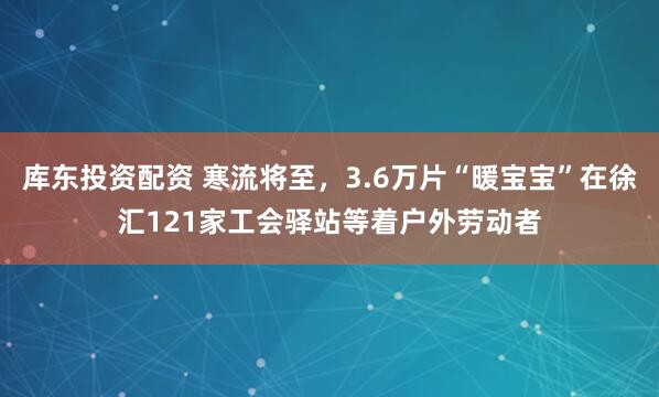 库东投资配资 寒流将至，3.6万片“暖宝宝”在徐汇121家工会驿站等着户外劳动者