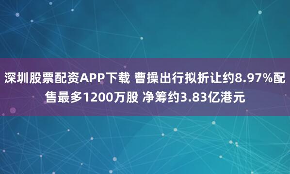 深圳股票配资APP下载 曹操出行拟折让约8.97%配售最多1200万股 净筹约3.83亿港元