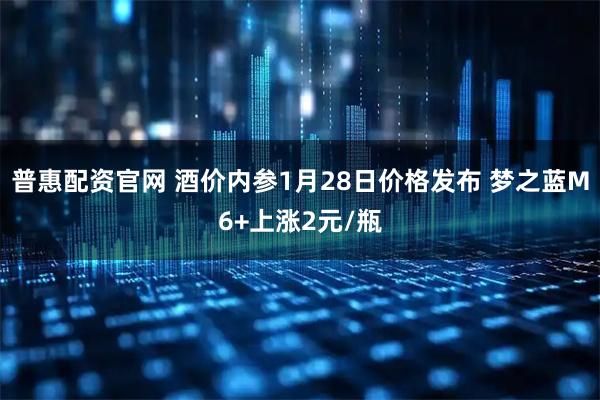 普惠配资官网 酒价内参1月28日价格发布 梦之蓝M6+上涨2元/瓶