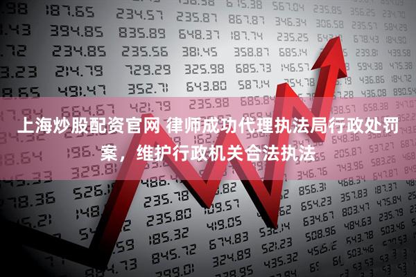 上海炒股配资官网 律师成功代理执法局行政处罚案,维护行政机关合法执法