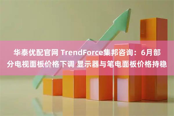 华泰优配官网 TrendForce集邦咨询：6月部分电视面板价格下调 显示器与笔电面板价格持稳