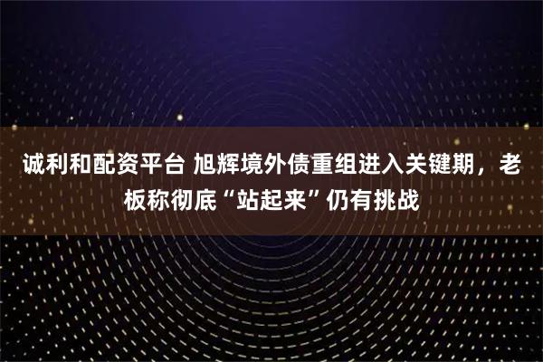 诚利和配资平台 旭辉境外债重组进入关键期，老板称彻底“站起来”仍有挑战