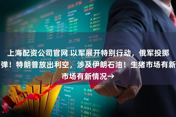 上海配资公司官网 以军展开特别行动,俄军投掷航空炸弹!特朗普放出利空,涉及伊朗石油!生猪市场有新情况→