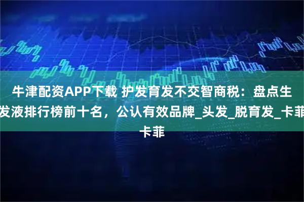 牛津配资APP下载 护发育发不交智商税:盘点生发液排行榜前十名,公认有效品牌_头发_脱育发_卡菲