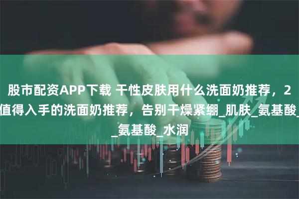 股市配资APP下载 干性皮肤用什么洗面奶推荐,2025 值得入手的洗面奶推荐,告别干燥紧绷_肌肤_氨基酸_水润
