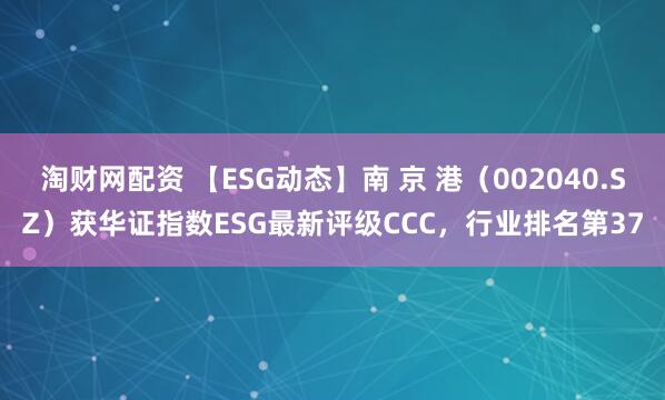 淘财网配资 【ESG动态】南 京 港（002040.SZ）获华证指数ESG最新评级CCC，行业排名第37