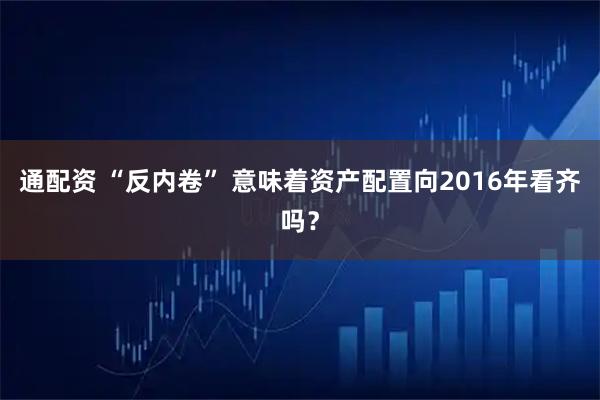 通配资 “反内卷” 意味着资产配置向2016年看齐吗？