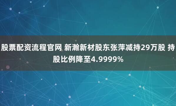 股票配资流程官网 新瀚新材股东张萍减持29万股 持股比例降至4.9999%