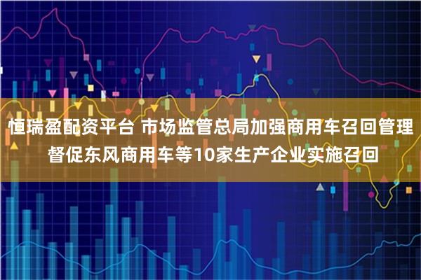 恒瑞盈配资平台 市场监管总局加强商用车召回管理 督促东风商用车等10家生产企业实施召回